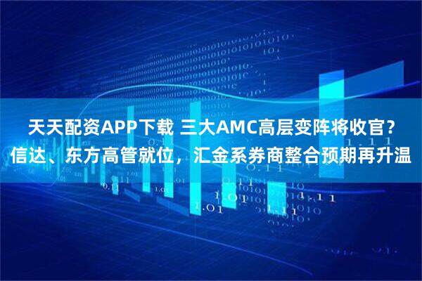 天天配资APP下载 三大AMC高层变阵将收官?信达、东方高管就位,汇金系券商整合预期再升温