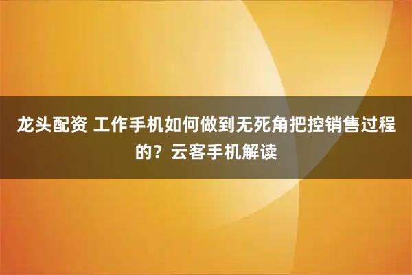 龙头配资 工作手机如何做到无死角把控销售过程的?云客手机解读