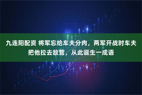 九连阳配资 将军忘给车夫分肉,两军开战时车夫把他拉去敌营,从此诞生一成语