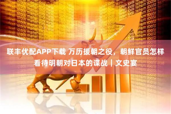 联丰优配APP下载 万历援朝之役,朝鲜官员怎样看待明朝对日本的谍战|文史宴