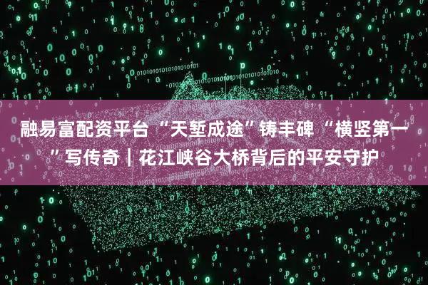 融易富配资平台 “天堑成途”铸丰碑 “横竖第一”写传奇|花江峡谷大桥背后的平安守护