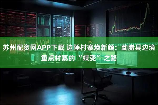 苏州配资网APP下载 边陲村寨焕新颜:勐腊县边境重点村寨的 “蝶变” 之路