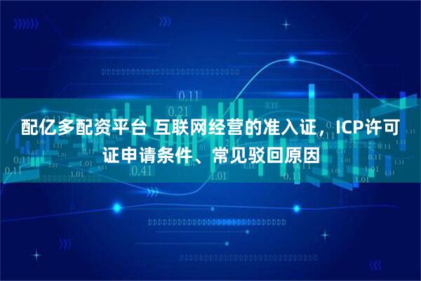 配亿多配资平台 互联网经营的准入证,ICP许可证申请条件、常见驳回原因