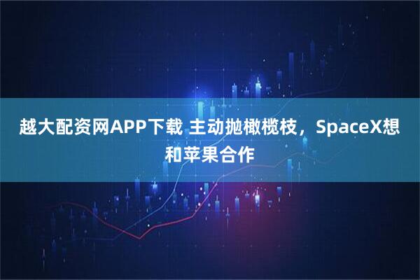 越大配资网APP下载 主动抛橄榄枝，SpaceX想和苹果合作