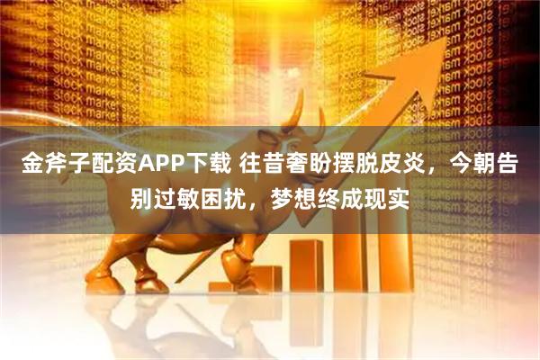 金斧子配资APP下载 往昔奢盼摆脱皮炎,今朝告别过敏困扰,梦想终成现实
