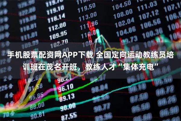 手机股票配资网APP下载 全国定向运动教练员培训班在茂名开班，教练人才“集体充电”