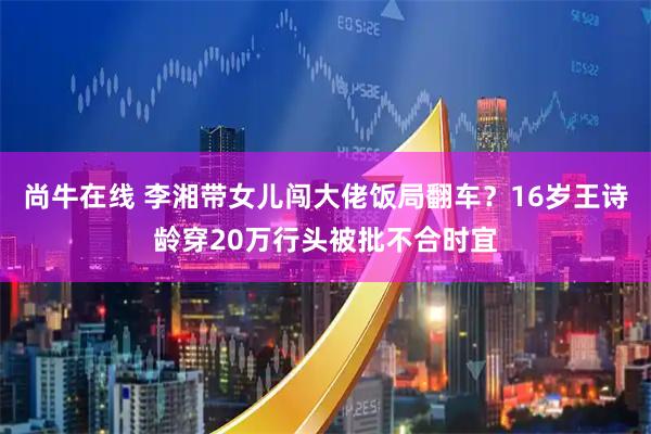 尚牛在线 李湘带女儿闯大佬饭局翻车?16岁王诗龄穿20万行头被批不合时宜