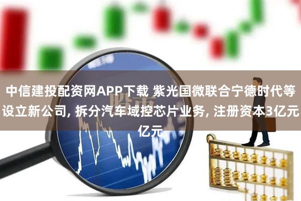 中信建投配资网APP下载 紫光国微联合宁德时代等设立新公司, 拆分汽车域控芯片业务, 注册资本3亿元