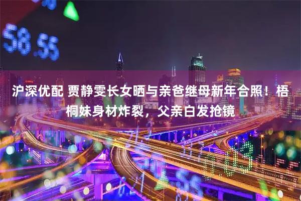 沪深优配 贾静雯长女晒与亲爸继母新年合照！梧桐妹身材炸裂，父亲白发抢镜