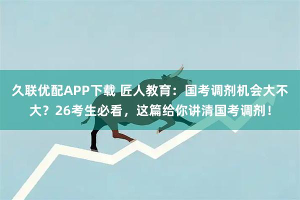 久联优配APP下载 匠人教育：国考调剂机会大不大？26考生必看，这篇给你讲清国考调剂！