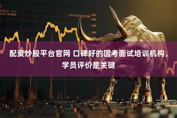 配资炒股平台官网 口碑好的国考面试培训机构，学员评价是关键