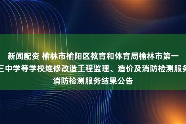 新闻配资 榆林市榆阳区教育和体育局榆林市第一中学和第三中学等学校维修改造工程监理、造价及消防检测服务结果公告