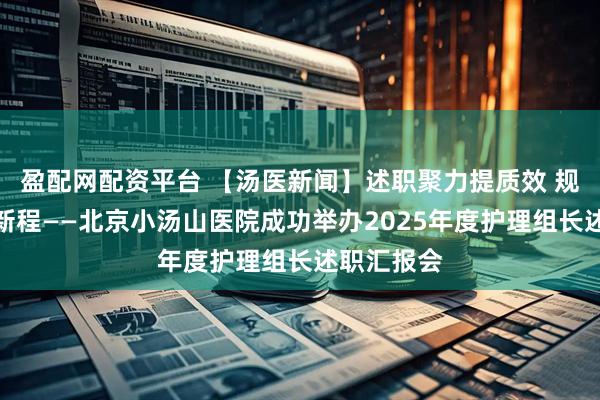 盈配网配资平台 【汤医新闻】述职聚力提质效 规范赋能启新程——北京小汤山医院成功举办2025年度护理组长述职汇报会