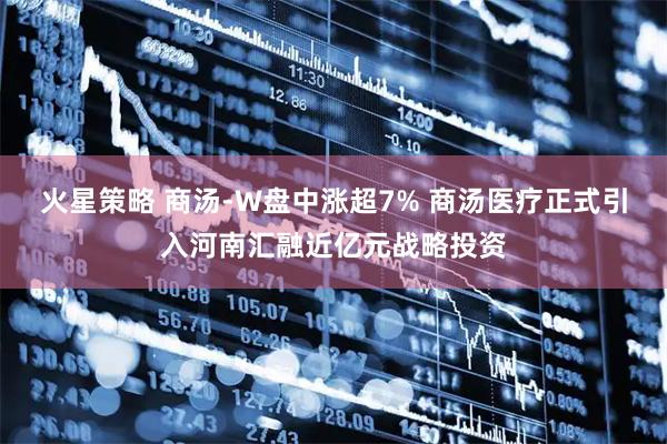 火星策略 商汤-W盘中涨超7% 商汤医疗正式引入河南汇融近亿元战略投资