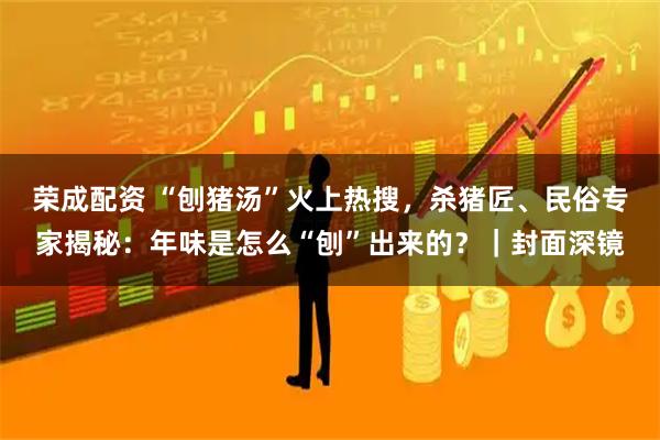 荣成配资 “刨猪汤”火上热搜，杀猪匠、民俗专家揭秘：年味是怎么“刨”出来的？｜封面深镜