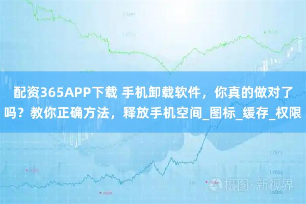 配资365APP下载 手机卸载软件，你真的做对了吗？教你正确方法，释放手机空间_图标_缓存_权限