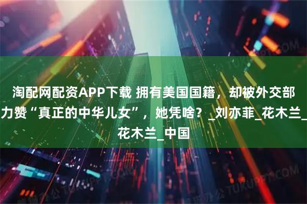淘配网配资APP下载 拥有美国国籍，却被外交部点名力赞“真正的中华儿女”，她凭啥？_刘亦菲_花木兰_中国