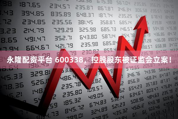 永隆配资平台 600338,控股股东被证监会立案!