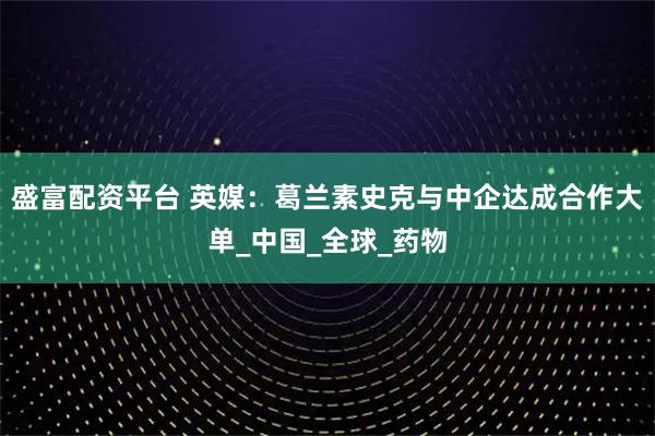 盛富配资平台 英媒：葛兰素史克与中企达成合作大单_中国_全球_药物