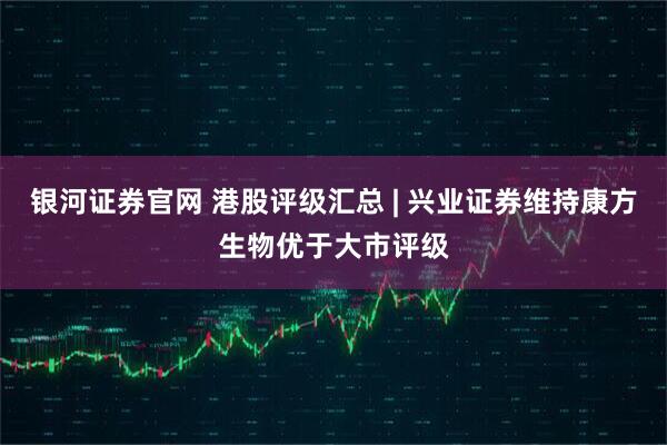 银河证券官网 港股评级汇总 | 兴业证券维持康方生物优于大市评级