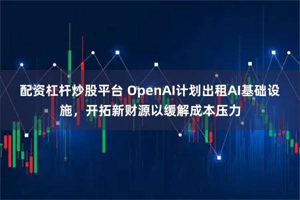 配资杠杆炒股平台 OpenAI计划出租AI基础设施，开拓新财源以缓解成本压力