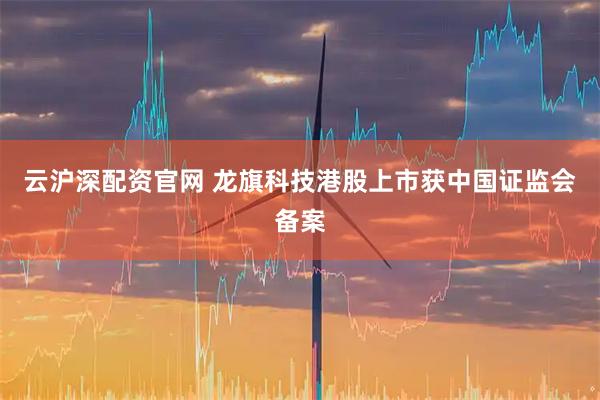 云沪深配资官网 龙旗科技港股上市获中国证监会备案